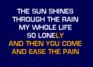 THE SUN SHINES
THROUGH THE RAIN
MY WHOLE LIFE
80 LONELY
AND THEN YOU COME
AND EASE THE PAIN