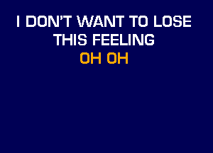 I DON'T WANT TO LOSE
THIS FEELING
0H 0H