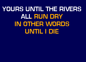 YOURS UNTIL THE RIVERS
ALL RUN DRY
IN OTHER WORDS
UNTIL I DIE