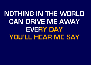 NOTHING IN THE WORLD
CAN DRIVE ME AWAY
EVERY DAY
YOU'LL HEAR ME SAY