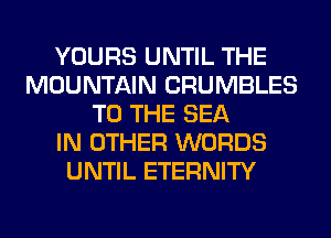 YOURS UNTIL THE
MOUNTAIN CRUMBLES
TO THE SEA
IN OTHER WORDS
UNTIL ETERNITY