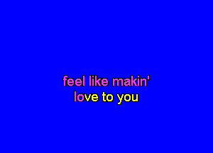 feel like makin'
love to you