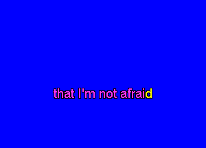 that I'm not afraid