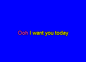 Ooh I want you today