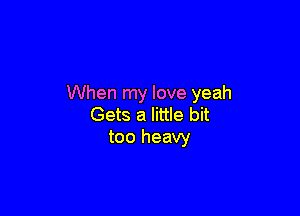 When my love yeah

Gets a little bit
too heavy