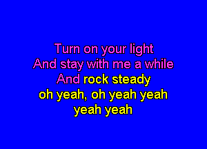 Turn on your light
And stay with me a while

And rock steady
oh yeah, oh yeah yeah
yeah yeah