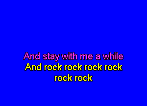 And stay with me a while
And rock rock rock rock
rock rock
