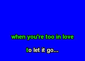 when you're too in love

to let it go...