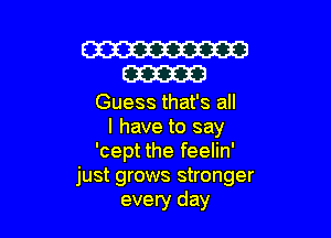 W
m

Guess that's all

I have to say
'cept the feelin'
just grows stronger
every day