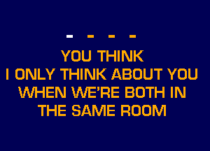 YOU THINK
I ONLY THINK ABOUT YOU
WHEN WERE BOTH IN
THE SAME ROOM