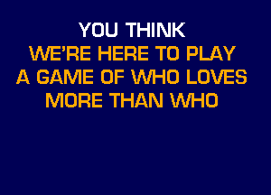 YOU THINK
WERE HERE TO PLAY
A GAME OF WHO LOVES
MORE THAN WHO