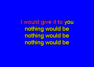 I would give it to you
nothing would be

nothing would be
nothing would be