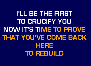 I'LL BE THE FIRST
TO CRUCIFY YOU
NOW ITS TIME TO PROVE
THAT YOU'VE COME BACK
HERE
TO REBUILD