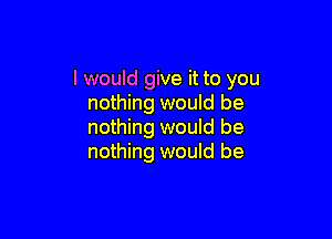 I would give it to you
nothing would be

nothing would be
nothing would be