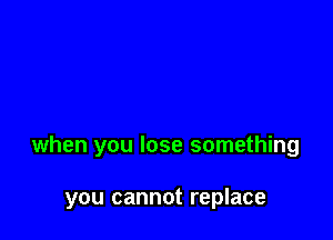 when you lose something

you cannot replace
