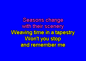 Seasons change
with their scenery

Weaving time in a tapestry
Won't you stop
and remember me