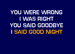 YOU WERE WRONG
I WAS RIGHT
YOU SAID GOODBYE
I SAID GOOD NIGHT