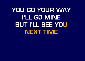 YOU GO YOUR WAY
I'LL GO MINE
BUT I'LL SEE YOU

NEXT TIME