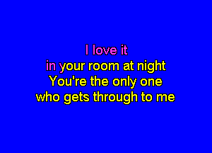 I love it
in your room at night

You're the only one
who gets through to me