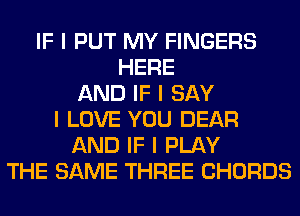 IF I PUT MY FINGERS
HERE
AND IF I SAY
I LOVE YOU DEAR
AND IF I PLAY
THE SAME THREE CHORDS