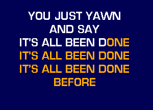 YOU JUST YAWN
AND SAY
IT'S ALL BEEN DONE
IT'S ALL BEEN DONE
ITS ALL BEEN DONE
BEFORE