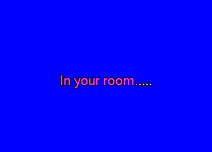 In your room .....