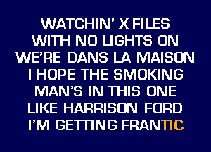 WATCHIN' X-FILES
WITH NO LIGHTS ON
WE'RE DANS LA MAISON
I HOPE THE SMOKING
MANB IN THIS ONE
LIKE HARRISON FORD
I'M GETTING FRANTIC