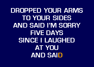 DROPPED YOUR ARMS
TO YOUR SIDES
AND SAID I'M SORRY
FIVE DAYS
SINCE I LAUGHED
AT YOU
AND SAID