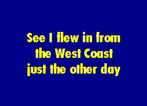 See I ilew in from

the West Coast
iusl the other day