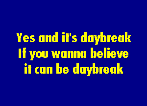 Yes and iI's daybreak

ll you wanna believe
it can be daybreak