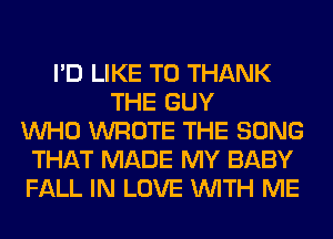 I'D LIKE TO THANK
THE GUY
WHO WROTE THE SONG
THAT MADE MY BABY
FALL IN LOVE WITH ME