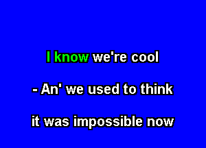 I know we're cool

- An' we used to think

it was impossible now