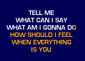 TELL ME
INHAT CAN I SAY
INHAT AM I GONNA DO
HOW SHOULD I FEEL
INHEN EVERYTHING
IS YOU