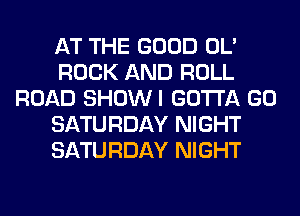 AT THE GOOD OL'
ROCK AND ROLL
ROAD SHOWI GOTTA GO
SATURDAY NIGHT
SATURDAY NIGHT