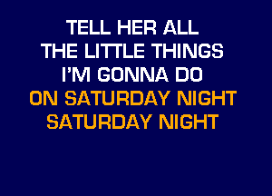 TELL HER ALL
THE LITTLE THINGS
I'M GONNA DO
ON SATURDAY NIGHT
SATURDAY NIGHT