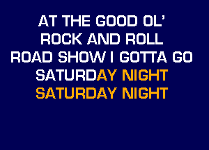 AT THE GOOD OL'
ROCK AND ROLL
ROAD SHOWI GOTTA GO
SATURDAY NIGHT
SATURDAY NIGHT