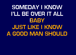 SOMEDAY I KNOW
I'LL BE OVER IT ALL
BABY
JUST LIKE I KNOW
A GOOD MAN SHOULD