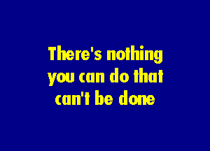 There's nothing

you can do Ihul
can't! be done