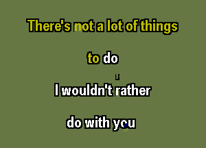 There's not a lot of things

to do
I wouldn't rather

do with you