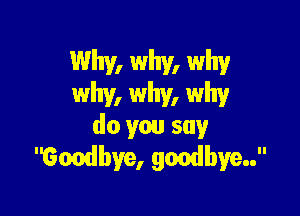 Why, why, why
why, why, why

do you say ..
Gondbye, goodbye