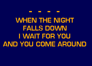 WHEN THE NIGHT
FALLS DOWN
I WAIT FOR YOU
AND YOU COME AROUND