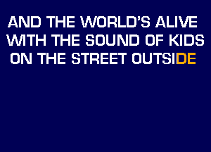 AND THE WORLD'S ALIVE
WITH THE SOUND OF KIDS
ON THE STREET OUTSIDE