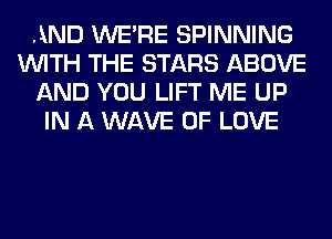 AND WERE SPINNING
WITH THE STARS ABOVE
AND YOU LIFT ME UP
IN A WAVE OF LOVE