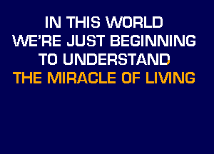 IN THIS WORLD
WERE JUST BEGINNING
TO UNDERSTAND
THE MIRACLE 0F LIVING
