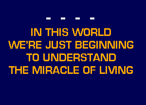 IN THIS WORLD
WERE JUST BEGINNING
TO UNDERSTAND
THE MIRACLE 0F LIVING