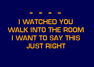I WATCHED YOU
WALK INTO THE ROOM

I WANT TO SAY THIS
JUST RIGHT