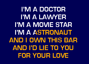 I'M A DOCTOR
I'M A LAWYER
I'M A MOVIE STAR
I'M A ASTRONAUT
AND I OWN THIS BAR
AND I'D LIE TO YOU
FOR YOUR LOVE