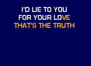 I'D LIE TO YOU
FOR YOUR LOVE
THAT'S THE TRUTH