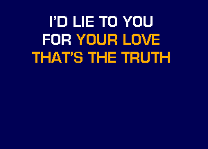 I'D LIE TO YOU
FOR YOUR LOVE
THAT'S THE TRUTH