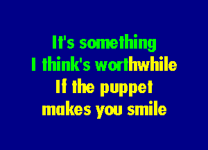 It's something
I lhink's wmlhwhile

ll lhe puppet
makes you smile